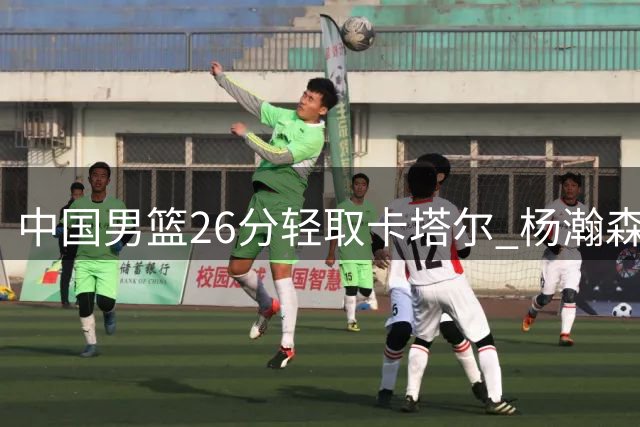 中国男篮26分轻取卡塔尔 杨瀚森表现惊艳指挥全局